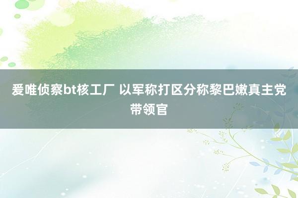 爰唯侦察bt核工厂 以军称打区分称黎巴嫩真主党带领官