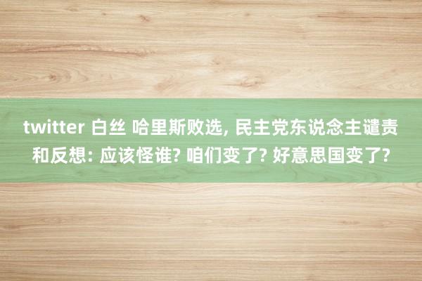 twitter 白丝 哈里斯败选， 民主党东说念主谴责和反想: 应该怪谁? 咱们变了? 好意思国变了?