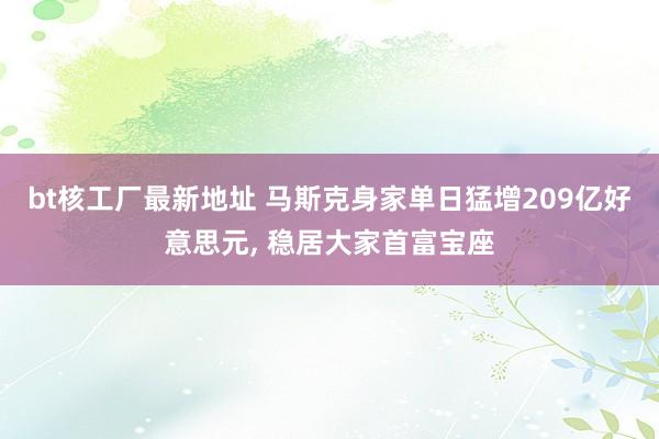 bt核工厂最新地址 马斯克身家单日猛增209亿好意思元， 稳居大家首富宝座