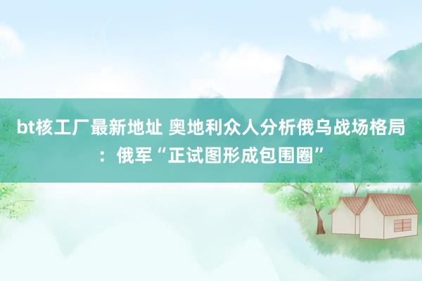 bt核工厂最新地址 奥地利众人分析俄乌战场格局：俄军“正试图形成包围圈”