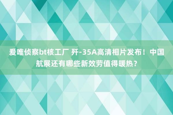 爰唯侦察bt核工厂 歼-35A高清相片发布！中国航展还有哪些新效劳值得暖热？