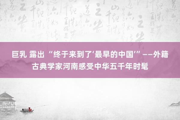 巨乳 露出 “终于来到了‘最早的中国’”——外籍古典学家河南感受中华五千年时髦