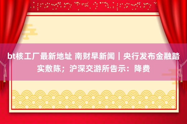 bt核工厂最新地址 南财早新闻｜央行发布金融踏实敷陈；沪深交游所告示：降费