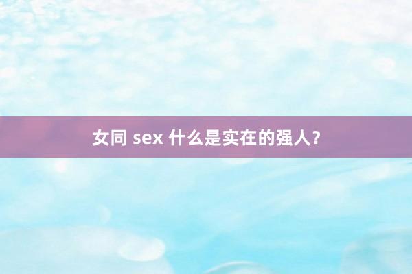 女同 sex 什么是实在的强人？