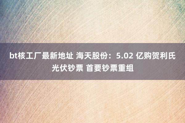 bt核工厂最新地址 海天股份：5.02 亿购贺利氏光伏钞票 首要钞票重组