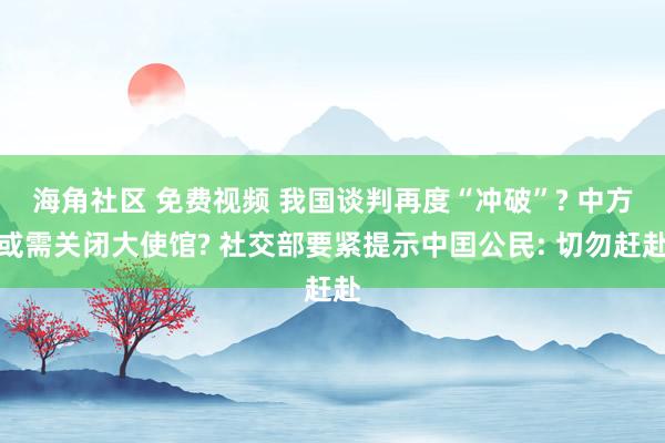 海角社区 免费视频 我国谈判再度“冲破”? 中方或需关闭大使馆? 社交部要紧提示中囯公民: 切勿赶赴