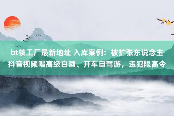 bt核工厂最新地址 入库案例：被扩张东说念主抖音视频喝高级白酒、开车自驾游，违犯限高令