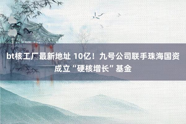 bt核工厂最新地址 10亿！九号公司联手珠海国资成立“硬核增长”基金