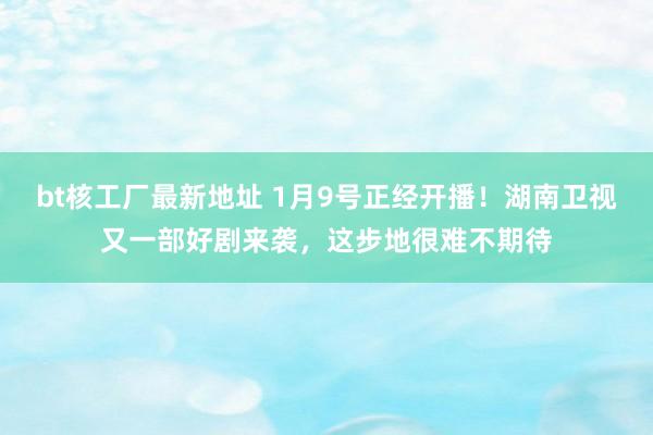 bt核工厂最新地址 1月9号正经开播！湖南卫视又一部好剧来袭，这步地很难不期待