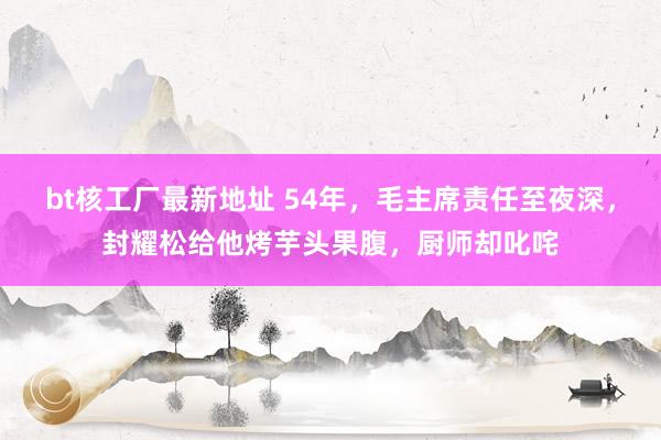 bt核工厂最新地址 54年，毛主席责任至夜深，封耀松给他烤芋头果腹，厨师却叱咤