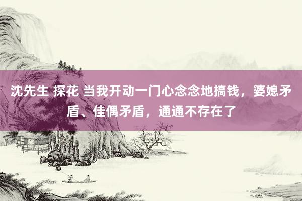 沈先生 探花 当我开动一门心念念地搞钱，婆媳矛盾、佳偶矛盾，通通不存在了