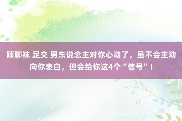 踩脚袜 足交 男东说念主对你心动了，虽不会主动向你表白，但会给你这4个“信号”！