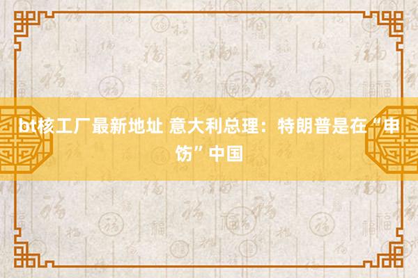 bt核工厂最新地址 意大利总理：特朗普是在“申饬”中国