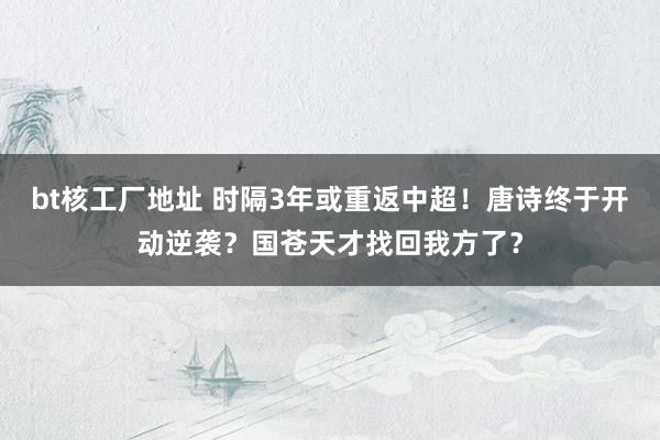 bt核工厂地址 时隔3年或重返中超！唐诗终于开动逆袭？国苍天才找回我方了？