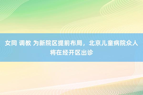 女同 调教 为新院区提前布局，北京儿童病院众人将在经开区出诊