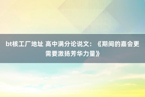 bt核工厂地址 高中满分论说文：《期间的嘉会更需要激扬芳华力量》