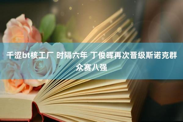 千涩bt核工厂 时隔六年 丁俊晖再次晋级斯诺克群众赛八强