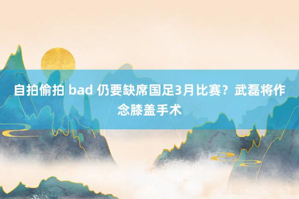 自拍偷拍 bad 仍要缺席国足3月比赛？武磊将作念膝盖手术