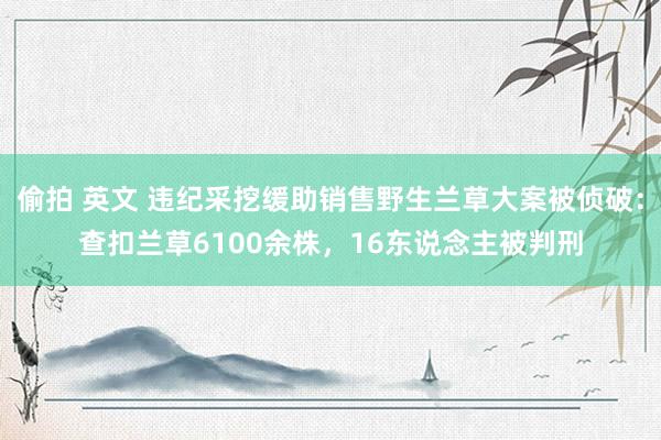 偷拍 英文 违纪采挖缓助销售野生兰草大案被侦破：查扣兰草6100余株，16东说念主被判刑