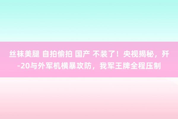 丝袜美腿 自拍偷拍 国产 不装了！央视揭秘，歼-20与外军机横暴攻防，我军王牌全程压制