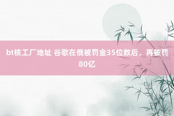 bt核工厂地址 谷歌在俄被罚金35位数后，再被罚80亿