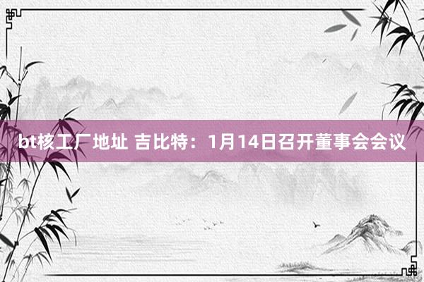 bt核工厂地址 吉比特：1月14日召开董事会会议