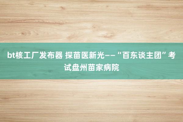 bt核工厂发布器 探苗医新光——“百东谈主团”考试盘州苗家病院