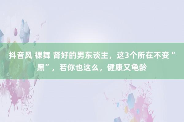 抖音风 裸舞 肾好的男东谈主，这3个所在不变“黑”，若你也这么，健康又龟龄