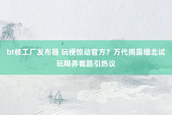 bt核工厂发布器 玩梗惊动官方？万代揭露缅北试玩糊弄套路引热议