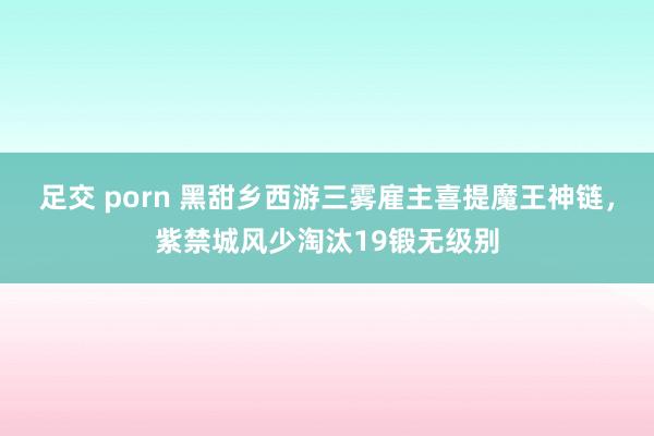 足交 porn 黑甜乡西游三雾雇主喜提魔王神链，紫禁城风少淘汰19锻无级别