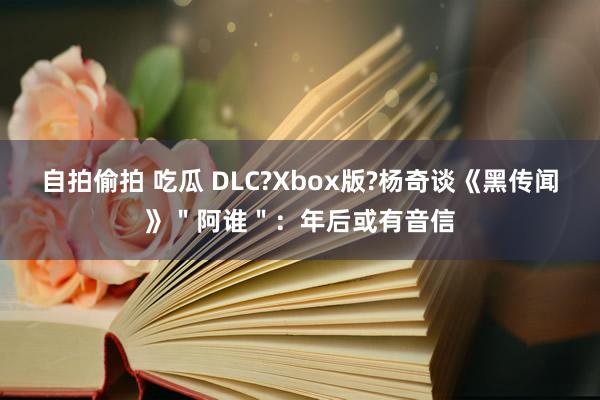 自拍偷拍 吃瓜 DLC?Xbox版?杨奇谈《黑传闻》＂阿谁＂：年后或有音信