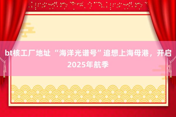 bt核工厂地址 “海洋光谱号”追想上海母港，开启2025年航季