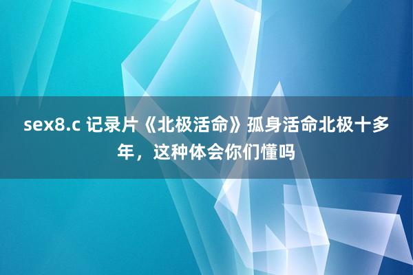 sex8.c 记录片《北极活命》孤身活命北极十多年，这种体会你们懂吗